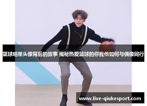 篮球明星头像背后的故事 揭秘热爱篮球的你我他如何与偶像同行