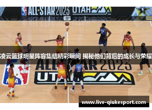 凌云篮球明星阵容集结精彩瞬间 揭秘他们背后的成长与荣耀