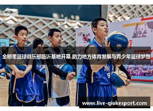 全明星篮球俱乐部临沂基地开幕 助力地方体育发展与青少年篮球梦想