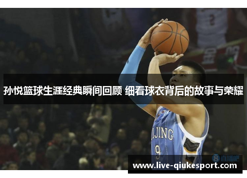 孙悦篮球生涯经典瞬间回顾 细看球衣背后的故事与荣耀