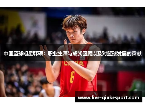 中国篮球明星韩硕：职业生涯与成就回顾以及对篮球发展的贡献