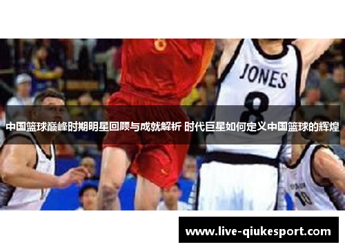 中国篮球巅峰时期明星回顾与成就解析 时代巨星如何定义中国篮球的辉煌