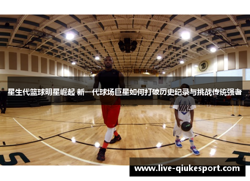 星生代篮球明星崛起 新一代球场巨星如何打破历史纪录与挑战传统强者