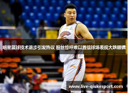 明星篮球技术退步引发热议 粉丝惊呼难以置信球场表现大跌眼镜