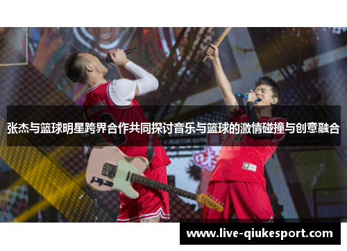 张杰与篮球明星跨界合作共同探讨音乐与篮球的激情碰撞与创意融合