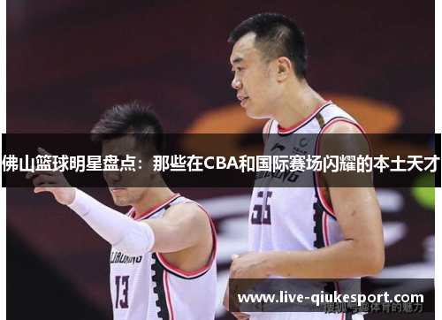 佛山篮球明星盘点:那些在CBA和国际赛场闪耀的本土天才