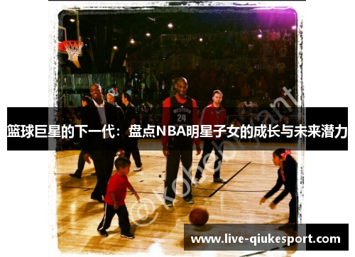 篮球巨星的下一代:盘点NBA明星子女的成长与未来潜力