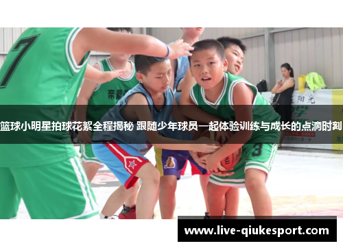 篮球小明星拍球花絮全程揭秘 跟随少年球员一起体验训练与成长的点滴时刻