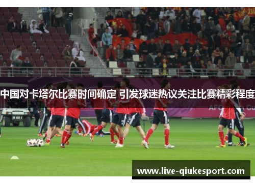 中国对卡塔尔比赛时间确定 引发球迷热议关注比赛精彩程度