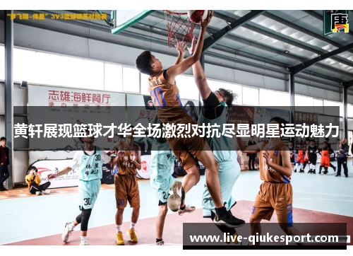 黄轩展现篮球才华全场激烈对抗尽显明星运动魅力